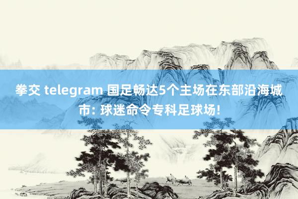 拳交 telegram 国足畅达5个主场在东部沿海城市: 球迷命令专科足球场!