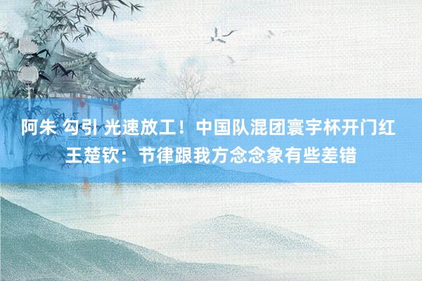 阿朱 勾引 光速放工！中国队混团寰宇杯开门红 王楚钦：节律跟我方念念象有些差错