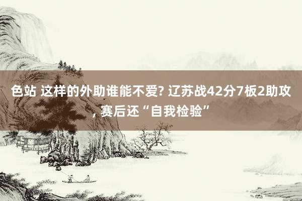 色站 这样的外助谁能不爱? 辽苏战42分7板2助攻, 赛后还“自我检验”