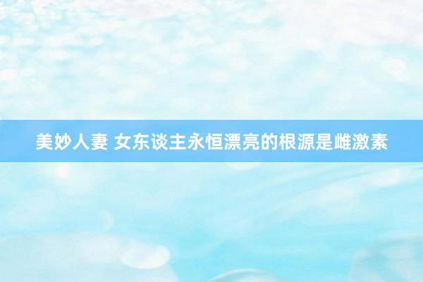 美妙人妻 女东谈主永恒漂亮的根源是雌激素