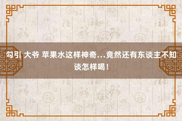 勾引 大爷 苹果水这样神奇…竟然还有东谈主不知谈怎样喝！