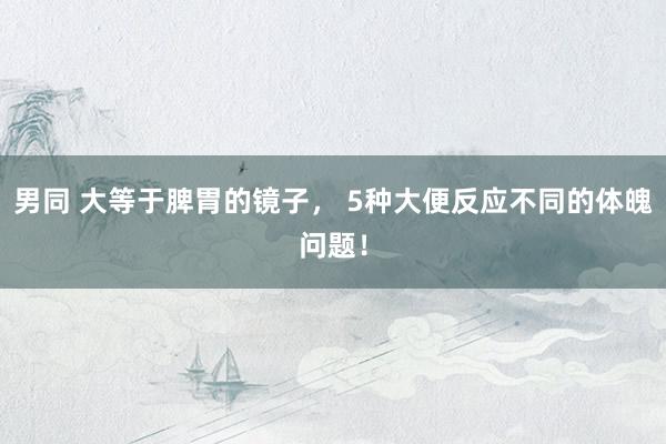 男同 大等于脾胃的镜子， 5种大便反应不同的体魄问题！