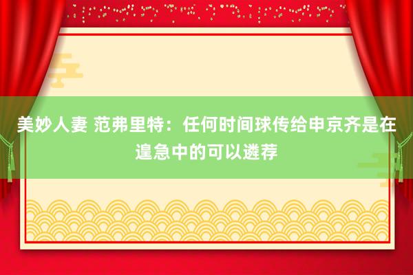 美妙人妻 范弗里特：任何时间球传给申京齐是在遑急中的可以遴荐