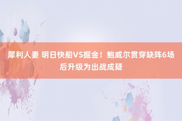 犀利人妻 明日快船VS掘金！鲍威尔贯穿缺阵6场后升级为出战成疑