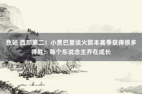 色站 西部第二！小贾巴里谈火箭本赛季获得很多得胜：每个东说念主齐在成长