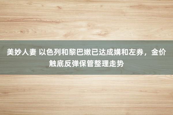 美妙人妻 以色列和黎巴嫩已达成媾和左券，金价触底反弹保管整理走势