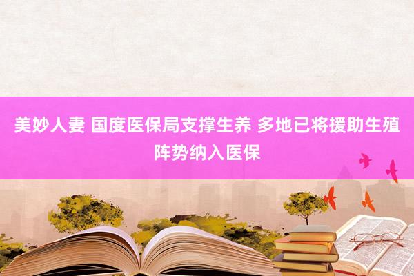 美妙人妻 国度医保局支撑生养 多地已将援助生殖阵势纳入医保