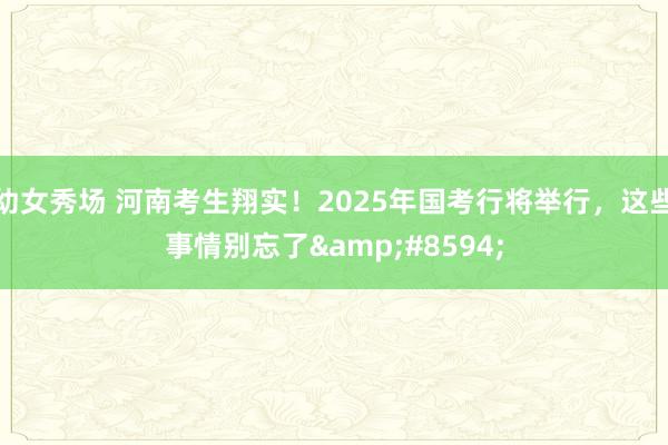 幼女秀场 河南考生翔实！2025年国考行将举行，这些事情别忘了&#8594;