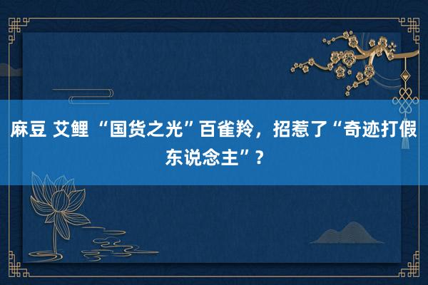 麻豆 艾鲤 “国货之光”百雀羚，招惹了“奇迹打假东说念主”？