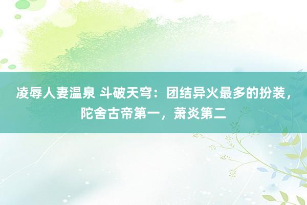 凌辱人妻温泉 斗破天穹：团结异火最多的扮装，陀舍古帝第一，萧炎第二