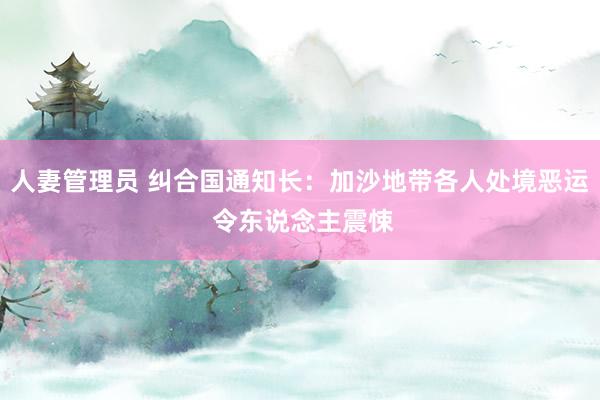 人妻管理员 纠合国通知长：加沙地带各人处境恶运 令东说念主震悚