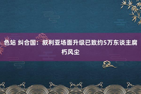 色站 纠合国：叙利亚场面升级已致约5万东谈主腐朽风尘