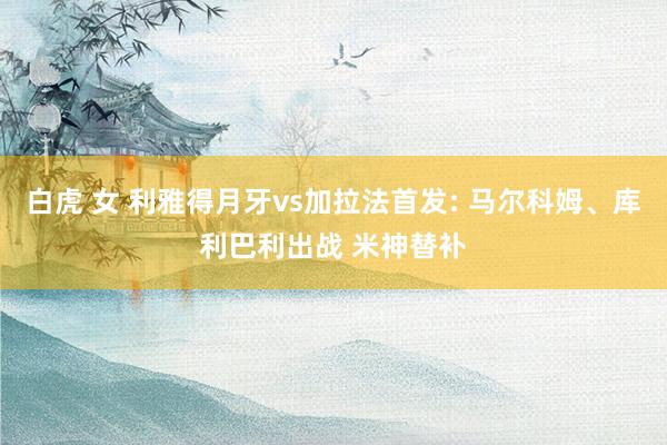 白虎 女 利雅得月牙vs加拉法首发: 马尔科姆、库利巴利出战 米神替补