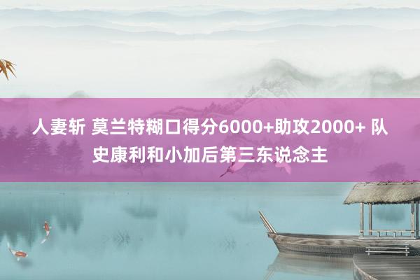 人妻斩 莫兰特糊口得分6000+助攻2000+ 队史康利和小加后第三东说念主