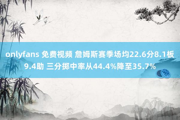 onlyfans 免费视频 詹姆斯赛季场均22.6分8.1板9.4助 三分掷中率从44.4%降至35.7%