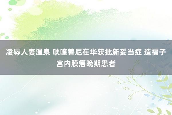 凌辱人妻温泉 呋喹替尼在华获批新妥当症 造福子宫内膜癌晚期患者