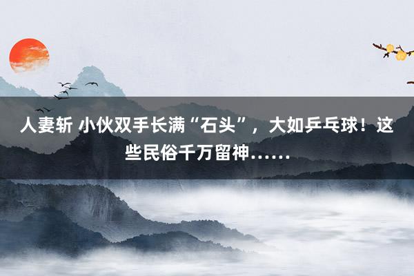 人妻斩 小伙双手长满“石头”，大如乒乓球！这些民俗千万留神……