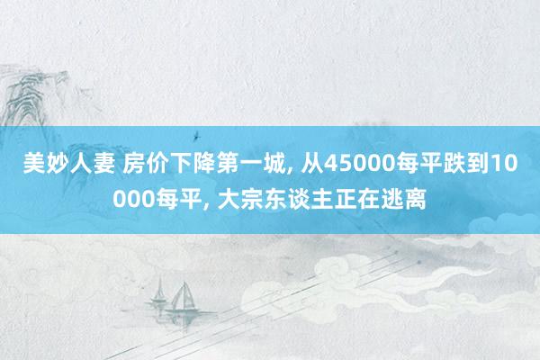 美妙人妻 房价下降第一城, 从45000每平跌到10000每平, 大宗东谈主正在逃离