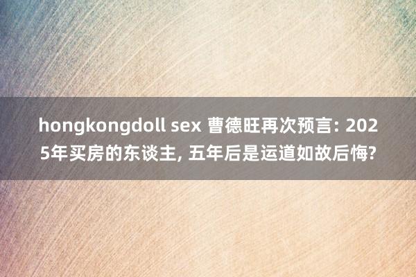 hongkongdoll sex 曹德旺再次预言: 2025年买房的东谈主, 五年后是运道如故后悔?