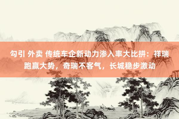 勾引 外卖 传统车企新动力渗入率大比拼：祥瑞跑赢大势，奇瑞不客气，长城稳步激动