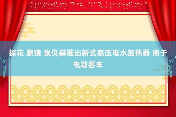 探花 眼镜 埃贝赫推出新式高压电水加热器 用于电动客车