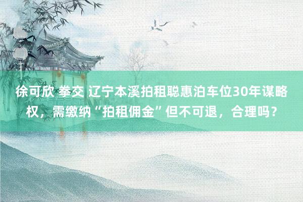 徐可欣 拳交 辽宁本溪拍租聪惠泊车位30年谋略权，需缴纳“拍租佣金”但不可退，合理吗？