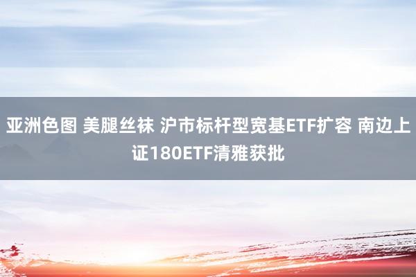 亚洲色图 美腿丝袜 沪市标杆型宽基ETF扩容 南边上证180ETF清雅获批