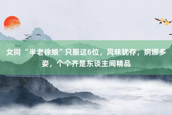 女同 “半老徐娘”只服这6位，风味犹存，婀娜多姿，个个齐是东谈主间精品