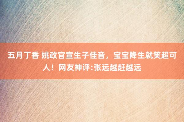 五月丁香 姚政官宣生子佳音，宝宝降生就笑超可人！网友神评:张远越赶越远