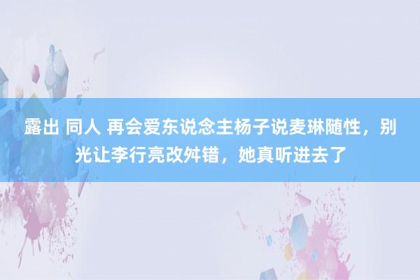露出 同人 再会爱东说念主杨子说麦琳随性，别光让李行亮改舛错，她真听进去了