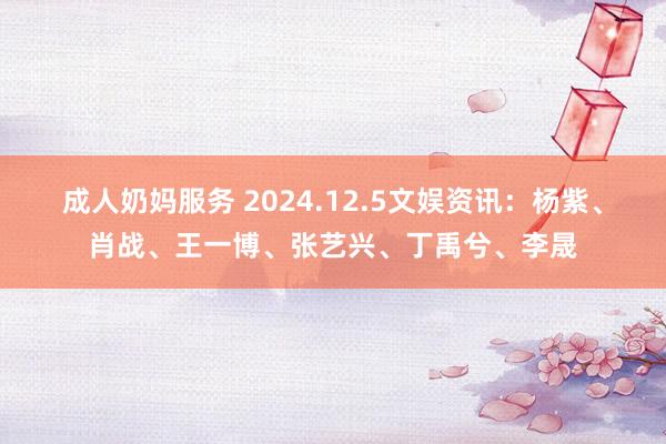 成人奶妈服务 2024.12.5文娱资讯：杨紫、肖战、王一博、张艺兴、丁禹兮、李晟