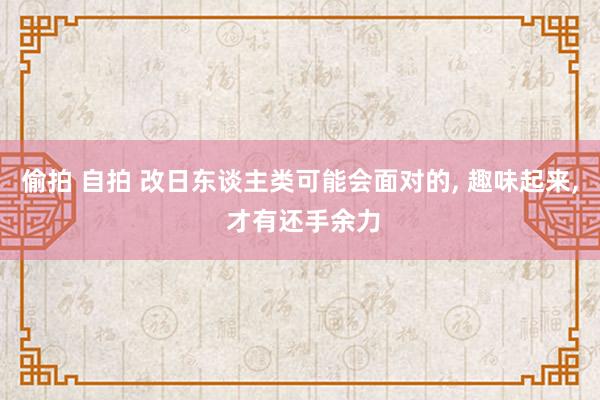 偷拍 自拍 改日东谈主类可能会面对的, 趣味起来, 才有还手余力