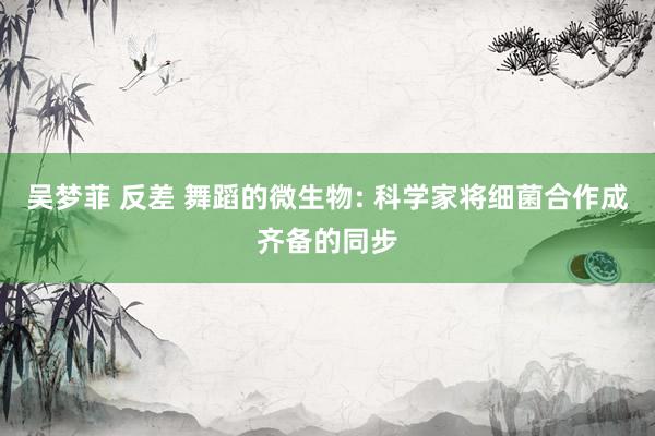 吴梦菲 反差 舞蹈的微生物: 科学家将细菌合作成齐备的同步