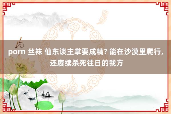 porn 丝袜 仙东谈主掌要成精? 能在沙漠里爬行, 还赓续杀死往日的我方