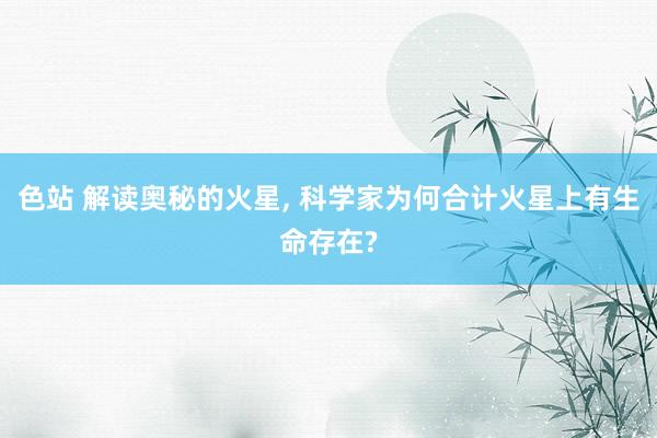 色站 解读奥秘的火星, 科学家为何合计火星上有生命存在?