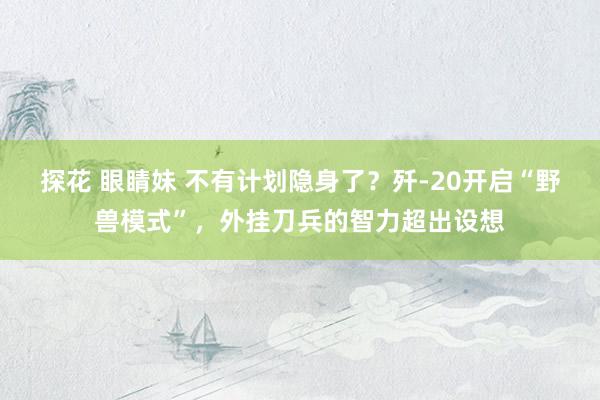 探花 眼睛妹 不有计划隐身了？歼-20开启“野兽模式”，外挂刀兵的智力超出设想