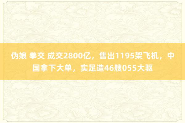 伪娘 拳交 成交2800亿，售出1195架飞机，中国拿下大单，实足造46艘055大驱