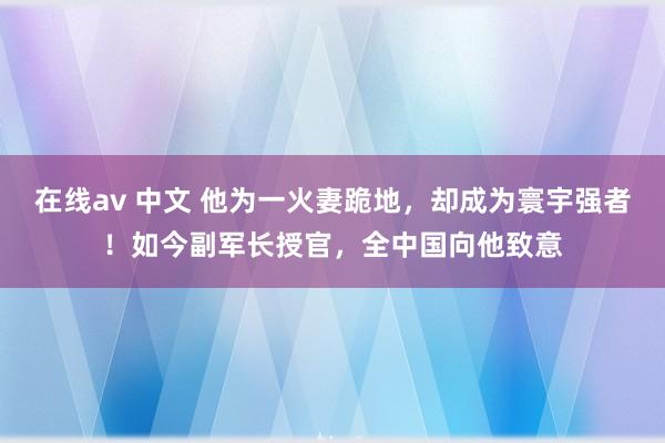 在线av 中文 他为一火妻跪地，却成为寰宇强者！如今副军长授官，全中国向他致意