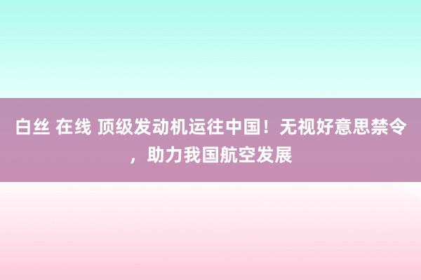 白丝 在线 顶级发动机运往中国！无视好意思禁令，助力我国航空发展