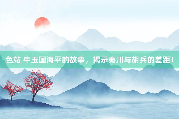 色站 牛玉国海平的故事，揭示秦川与胡兵的差距！