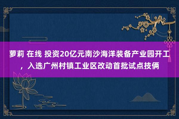 萝莉 在线 投资20亿元南沙海洋装备产业园开工，入选广州村镇工业区改动首批试点技俩