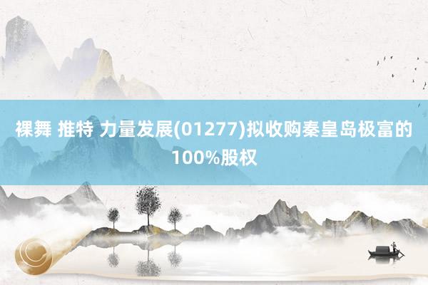 裸舞 推特 力量发展(01277)拟收购秦皇岛极富的100%股权