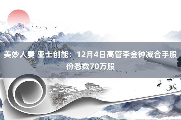 美妙人妻 亚士创能：12月4日高管李金钟减合手股份悉数70万股