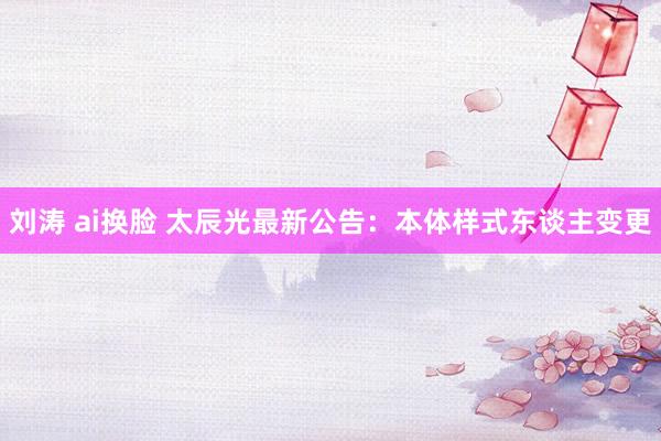 刘涛 ai换脸 太辰光最新公告：本体样式东谈主变更