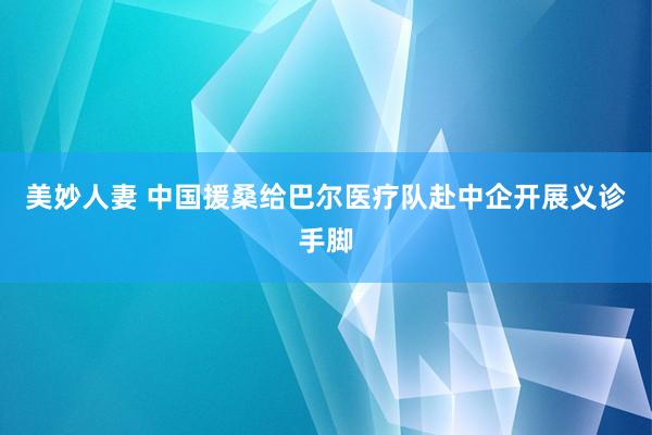 美妙人妻 中国援桑给巴尔医疗队赴中企开展义诊手脚