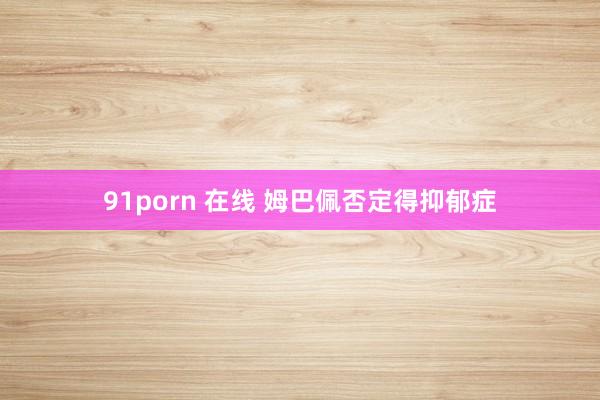 91porn 在线 姆巴佩否定得抑郁症
