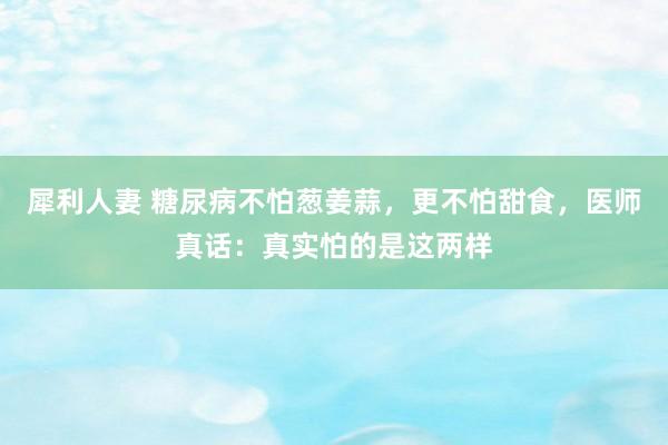 犀利人妻 糖尿病不怕葱姜蒜，更不怕甜食，医师真话：真实怕的是这两样