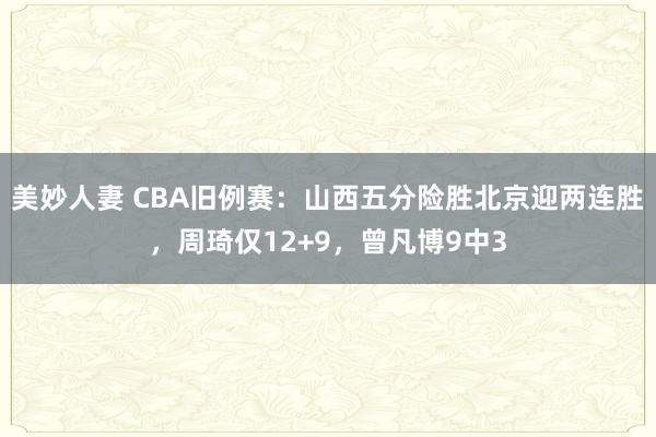 美妙人妻 CBA旧例赛：山西五分险胜北京迎两连胜，周琦仅12+9，曾凡博9中3