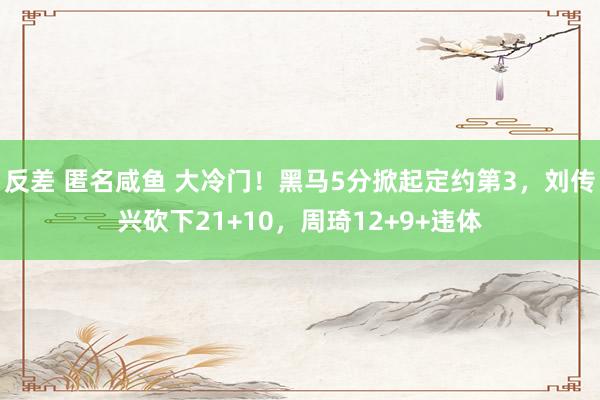 反差 匿名咸鱼 大冷门！黑马5分掀起定约第3，刘传兴砍下21+10，周琦12+9+违体