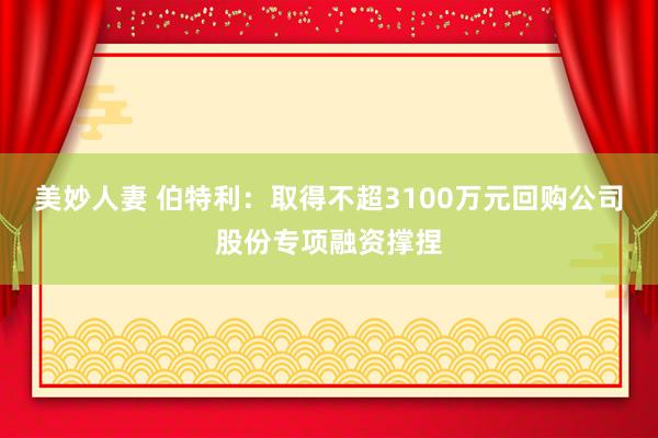 美妙人妻 伯特利：取得不超3100万元回购公司股份专项融资撑捏